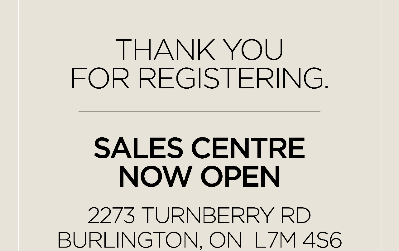 THANK YOU FOR REGISTERING. SALES CENTRE NOW OPEN 2273 TURNBERRY RD BURLINGTON, ON L7M 4S6