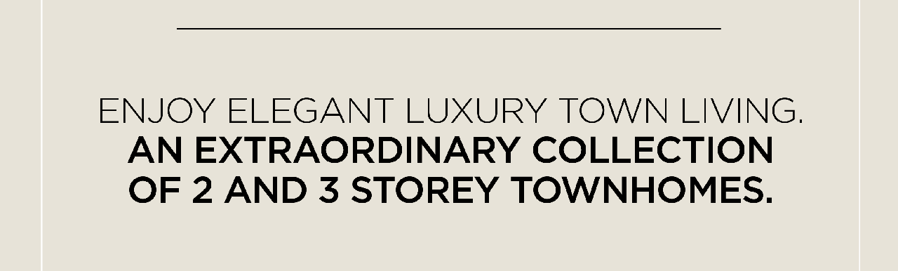 ENJOY ELEGANT LUXURY TOWN LIVING. AN EXTRAORDINARY COLLECTION OF 2 AND 3 STOREY TOWNHOMES.