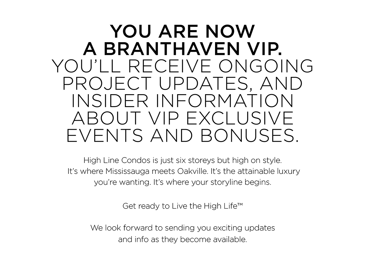 YOU ARE NOW A BRANTHAVEN VIP. Youâ€™ll receive ongoing project updates, and insider information about VIP exclusive events and bonuses. High Line Condos is just six storeys but high on style. Itâ€™s where Mississauga meets Oakville. Itâ€™s the attainable luxury youâ€™re wanting. Itâ€™s where your storyline begins. Get ready to Live the High Lifeâ„¢ We look forward to sending you exciting updates and info as they become available.