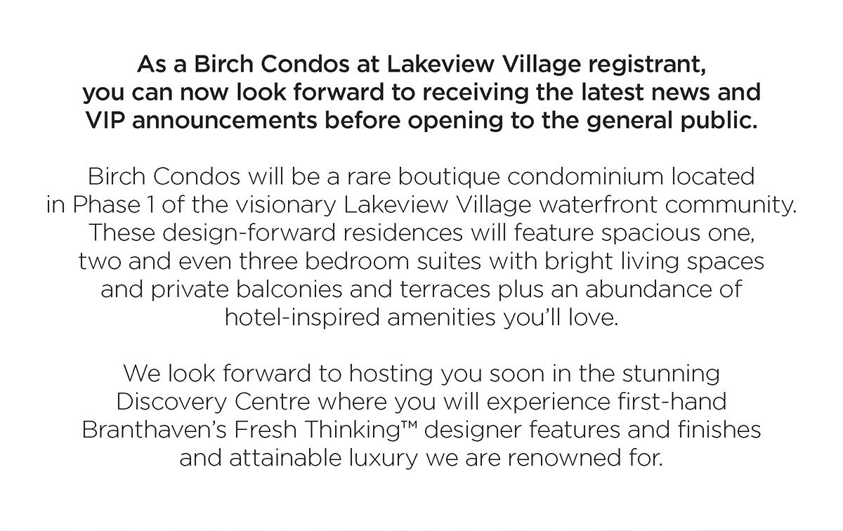 As a Birch Condos at Lakeview Village registrant, you can now look forward to receiving the latest news and VIP announcements before opening to the general public. Birch Condos will be a rare boutique condominium located in Phase 1 of the visionary Lakeview Village waterfront community. These design-forward residences will feature spacious one, two and even three bedroom suites with bright living spaces and private balconies and terraces plus an abundance of hotel-inspired amenities youâ€™ll love. We look forward to hosting you soon in the stunning Discovery Centre where you will experience first-hand Branthavenâ€™s Fresh Thinkingâ„¢ designer features and finishes and attainable luxury we are renowned for.